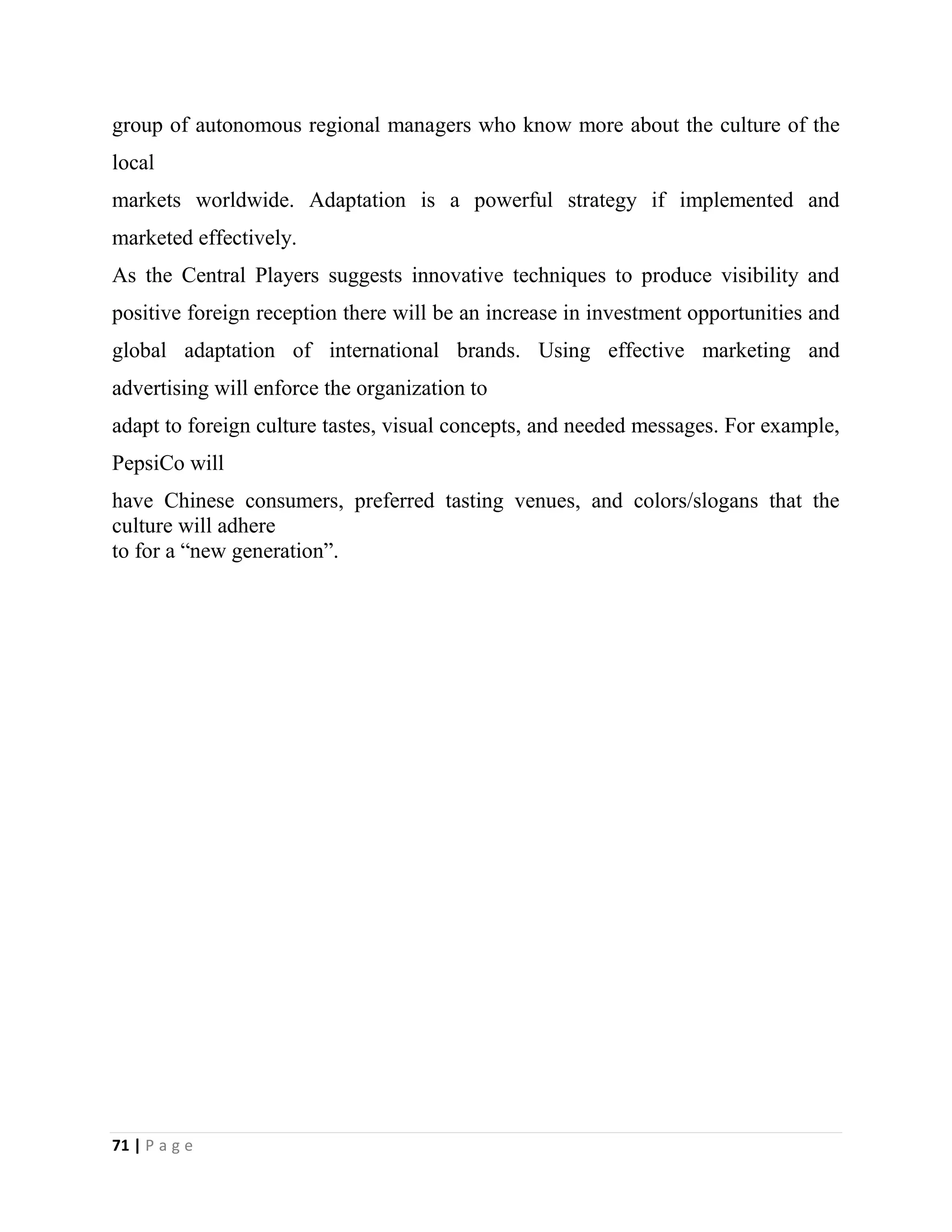 71 | P a g e
group of autonomous regional managers who know more about the culture of the
local
markets worldwide. Adaptation is a powerful strategy if implemented and
marketed effectively.
As the Central Players suggests innovative techniques to produce visibility and
positive foreign reception there will be an increase in investment opportunities and
global adaptation of international brands. Using effective marketing and
advertising will enforce the organization to
adapt to foreign culture tastes, visual concepts, and needed messages. For example,
PepsiCo will
have Chinese consumers, preferred tasting venues, and colors/slogans that the
culture will adhere
to for a “new generation”.
 