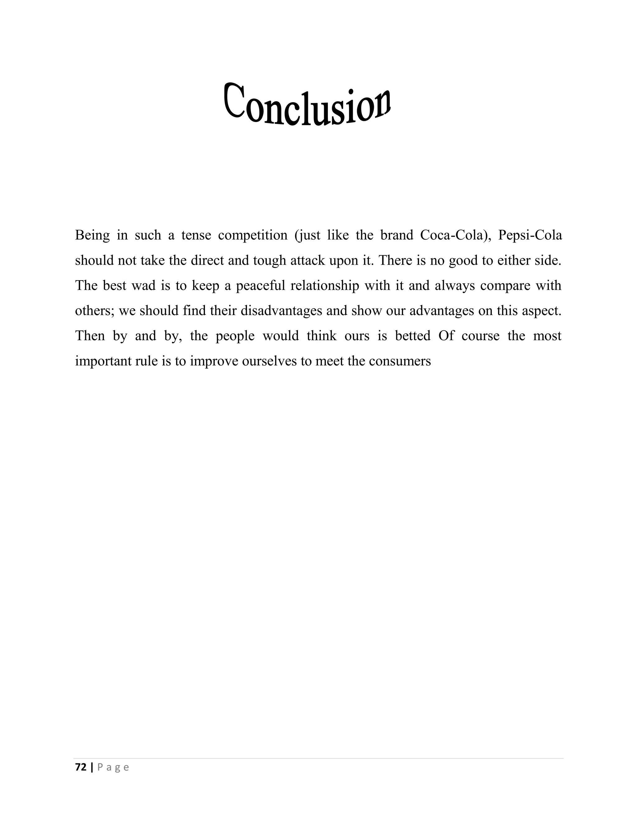 72 | P a g e
Being in such a tense competition (just like the brand Coca-Cola), Pepsi-Cola
should not take the direct and tough attack upon it. There is no good to either side.
The best wad is to keep a peaceful relationship with it and always compare with
others; we should find their disadvantages and show our advantages on this aspect.
Then by and by, the people would think ours is betted Of course the most
important rule is to improve ourselves to meet the consumers
 