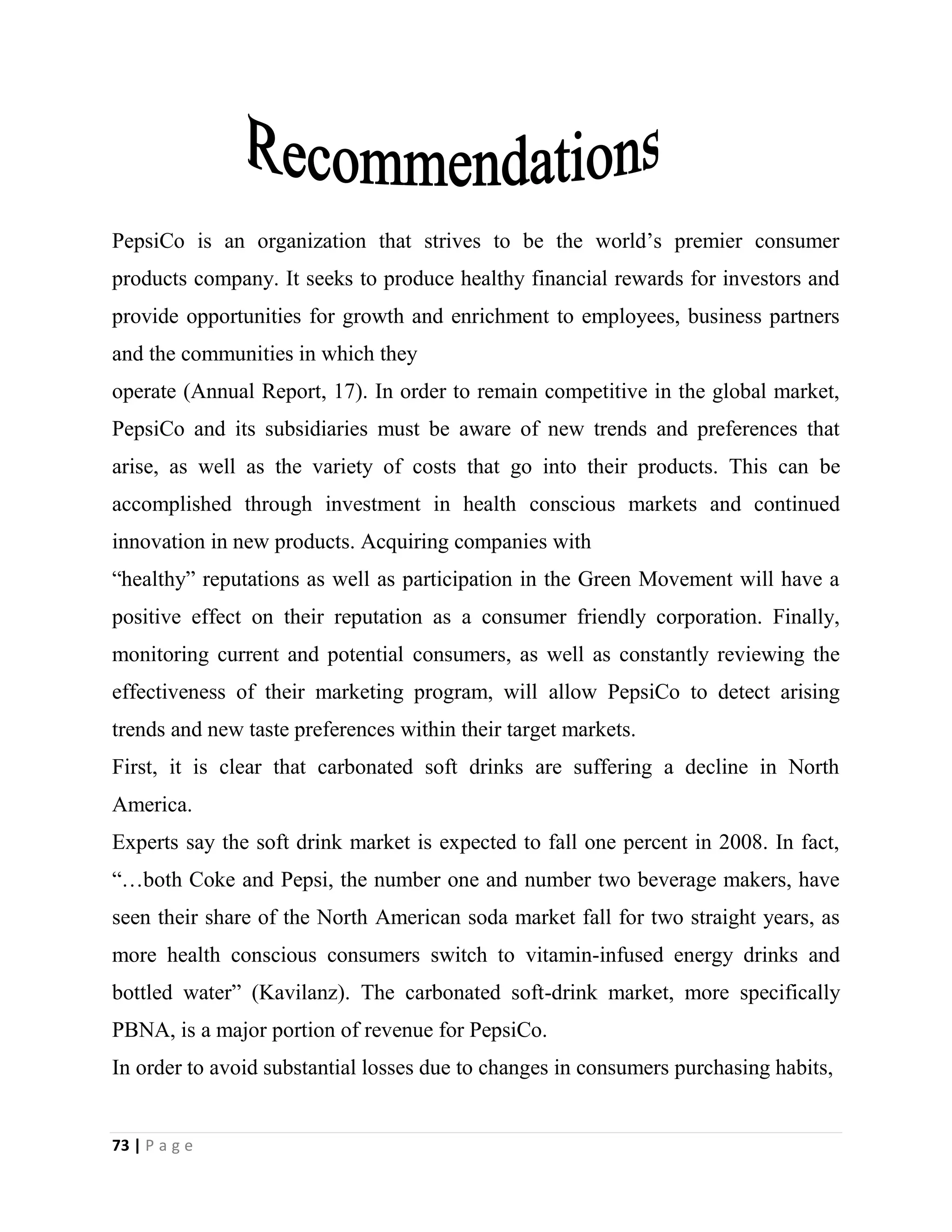 73 | P a g e
PepsiCo is an organization that strives to be the world’s premier consumer
products company. It seeks to produce healthy financial rewards for investors and
provide opportunities for growth and enrichment to employees, business partners
and the communities in which they
operate (Annual Report, 17). In order to remain competitive in the global market,
PepsiCo and its subsidiaries must be aware of new trends and preferences that
arise, as well as the variety of costs that go into their products. This can be
accomplished through investment in health conscious markets and continued
innovation in new products. Acquiring companies with
“healthy” reputations as well as participation in the Green Movement will have a
positive effect on their reputation as a consumer friendly corporation. Finally,
monitoring current and potential consumers, as well as constantly reviewing the
effectiveness of their marketing program, will allow PepsiCo to detect arising
trends and new taste preferences within their target markets.
First, it is clear that carbonated soft drinks are suffering a decline in North
America.
Experts say the soft drink market is expected to fall one percent in 2008. In fact,
“…both Coke and Pepsi, the number one and number two beverage makers, have
seen their share of the North American soda market fall for two straight years, as
more health conscious consumers switch to vitamin-infused energy drinks and
bottled water” (Kavilanz). The carbonated soft-drink market, more specifically
PBNA, is a major portion of revenue for PepsiCo.
In order to avoid substantial losses due to changes in consumers purchasing habits,
 