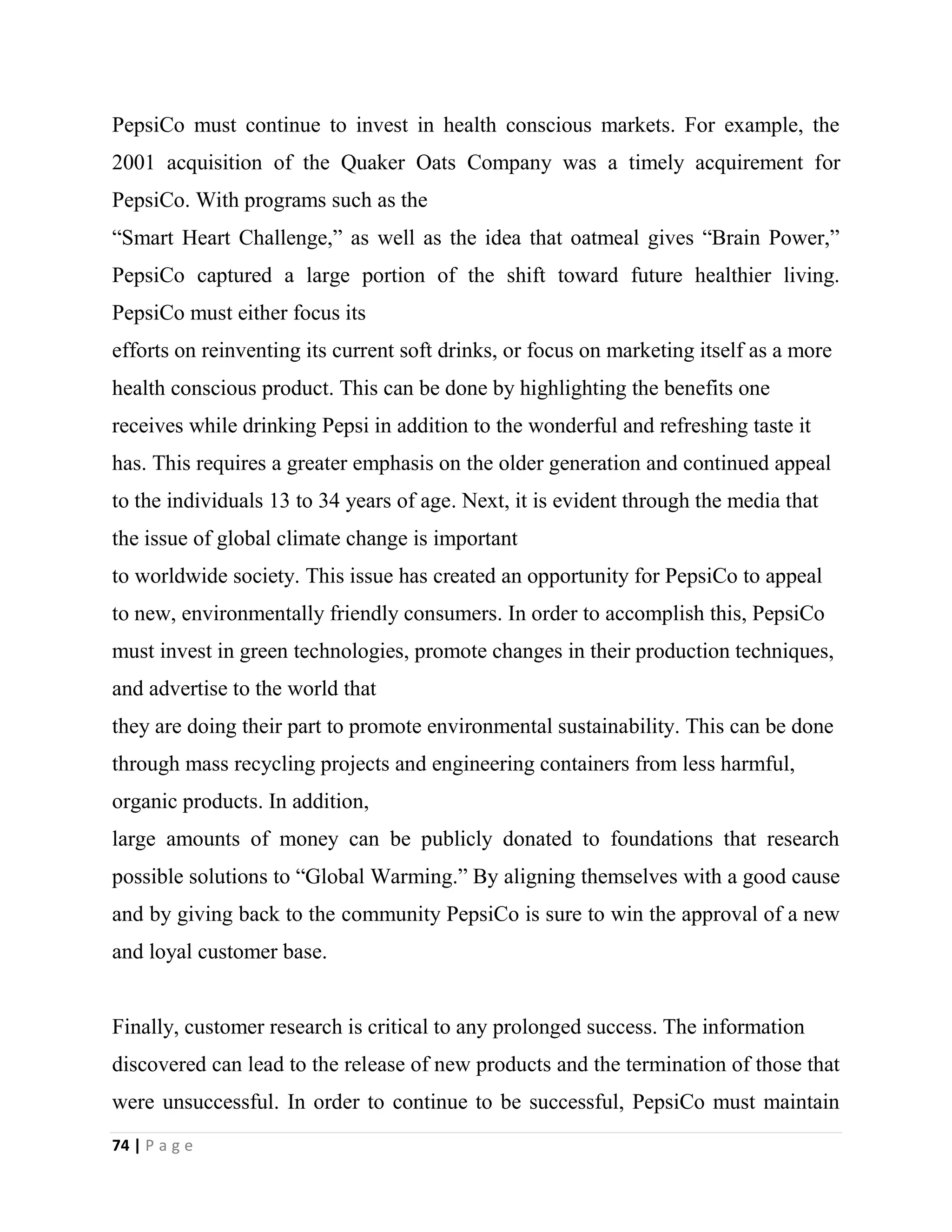 74 | P a g e
PepsiCo must continue to invest in health conscious markets. For example, the
2001 acquisition of the Quaker Oats Company was a timely acquirement for
PepsiCo. With programs such as the
“Smart Heart Challenge,” as well as the idea that oatmeal gives “Brain Power,”
PepsiCo captured a large portion of the shift toward future healthier living.
PepsiCo must either focus its
efforts on reinventing its current soft drinks, or focus on marketing itself as a more
health conscious product. This can be done by highlighting the benefits one
receives while drinking Pepsi in addition to the wonderful and refreshing taste it
has. This requires a greater emphasis on the older generation and continued appeal
to the individuals 13 to 34 years of age. Next, it is evident through the media that
the issue of global climate change is important
to worldwide society. This issue has created an opportunity for PepsiCo to appeal
to new, environmentally friendly consumers. In order to accomplish this, PepsiCo
must invest in green technologies, promote changes in their production techniques,
and advertise to the world that
they are doing their part to promote environmental sustainability. This can be done
through mass recycling projects and engineering containers from less harmful,
organic products. In addition,
large amounts of money can be publicly donated to foundations that research
possible solutions to “Global Warming.” By aligning themselves with a good cause
and by giving back to the community PepsiCo is sure to win the approval of a new
and loyal customer base.
Finally, customer research is critical to any prolonged success. The information
discovered can lead to the release of new products and the termination of those that
were unsuccessful. In order to continue to be successful, PepsiCo must maintain
 