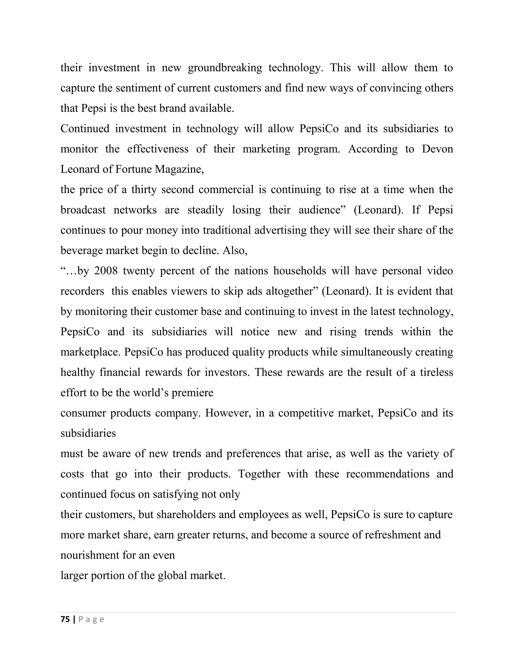 75 | P a g e
their investment in new groundbreaking technology. This will allow them to
capture the sentiment of current customers and find new ways of convincing others
that Pepsi is the best brand available.
Continued investment in technology will allow PepsiCo and its subsidiaries to
monitor the effectiveness of their marketing program. According to Devon
Leonard of Fortune Magazine,
the price of a thirty second commercial is continuing to rise at a time when the
broadcast networks are steadily losing their audience” (Leonard). If Pepsi
continues to pour money into traditional advertising they will see their share of the
beverage market begin to decline. Also,
“…by 2008 twenty percent of the nations households will have personal video
recorders this enables viewers to skip ads altogether” (Leonard). It is evident that
by monitoring their customer base and continuing to invest in the latest technology,
PepsiCo and its subsidiaries will notice new and rising trends within the
marketplace. PepsiCo has produced quality products while simultaneously creating
healthy financial rewards for investors. These rewards are the result of a tireless
effort to be the world’s premiere
consumer products company. However, in a competitive market, PepsiCo and its
subsidiaries
must be aware of new trends and preferences that arise, as well as the variety of
costs that go into their products. Together with these recommendations and
continued focus on satisfying not only
their customers, but shareholders and employees as well, PepsiCo is sure to capture
more market share, earn greater returns, and become a source of refreshment and
nourishment for an even
larger portion of the global market.
 