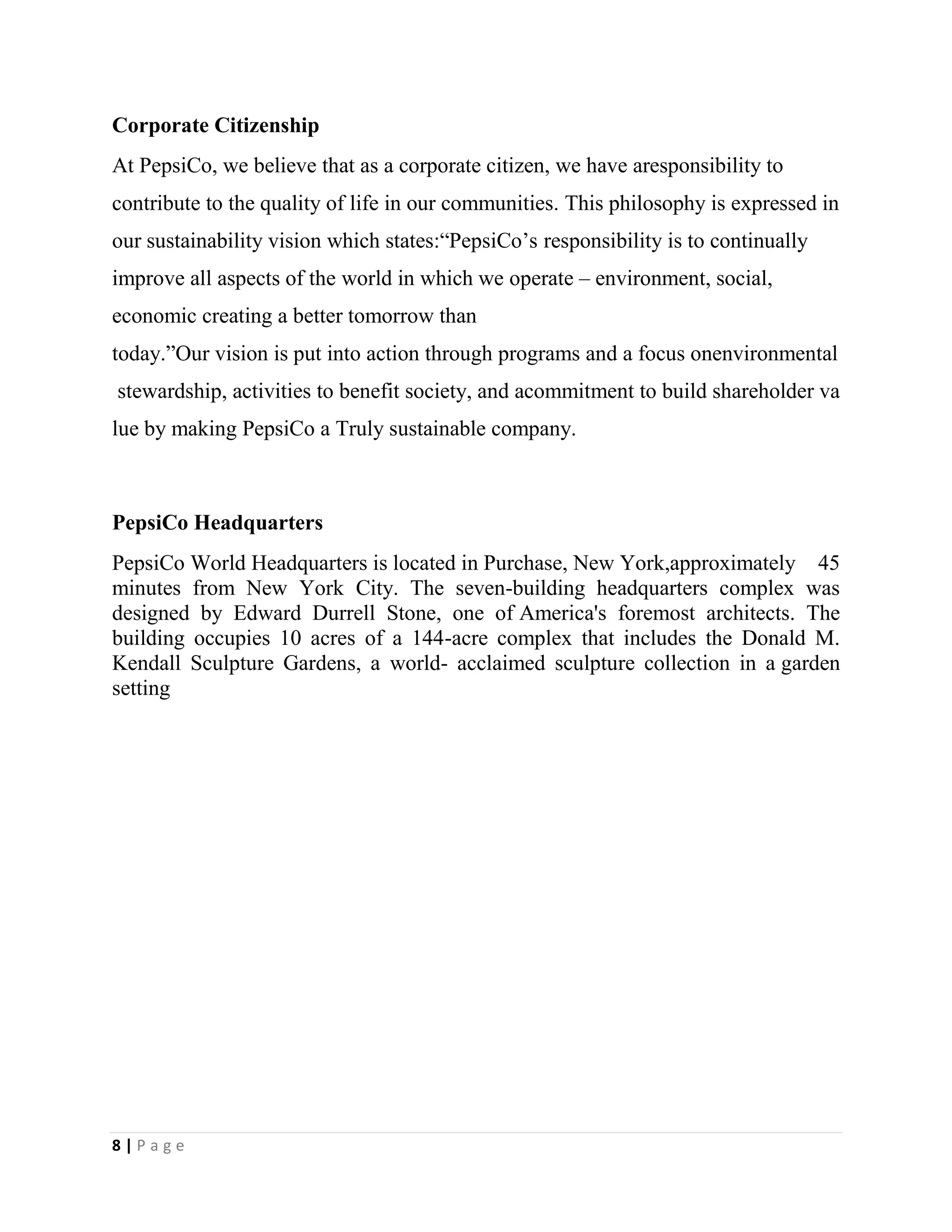 8 | P a g e
Corporate Citizenship
At PepsiCo, we believe that as a corporate citizen, we have aresponsibility to
contribute to the quality of life in our communities. This philosophy is expressed in
our sustainability vision which states:“PepsiCo’s responsibility is to continually
improve all aspects of the world in which we operate – environment, social,
economic creating a better tomorrow than
today.”Our vision is put into action through programs and a focus onenvironmental
stewardship, activities to benefit society, and acommitment to build shareholder va
lue by making PepsiCo a Truly sustainable company.
PepsiCo Headquarters
PepsiCo World Headquarters is located in Purchase, New York,approximately 45
minutes from New York City. The seven-building headquarters complex was
designed by Edward Durrell Stone, one of America's foremost architects. The
building occupies 10 acres of a 144-acre complex that includes the Donald M.
Kendall Sculpture Gardens, a world- acclaimed sculpture collection in a garden
setting
 