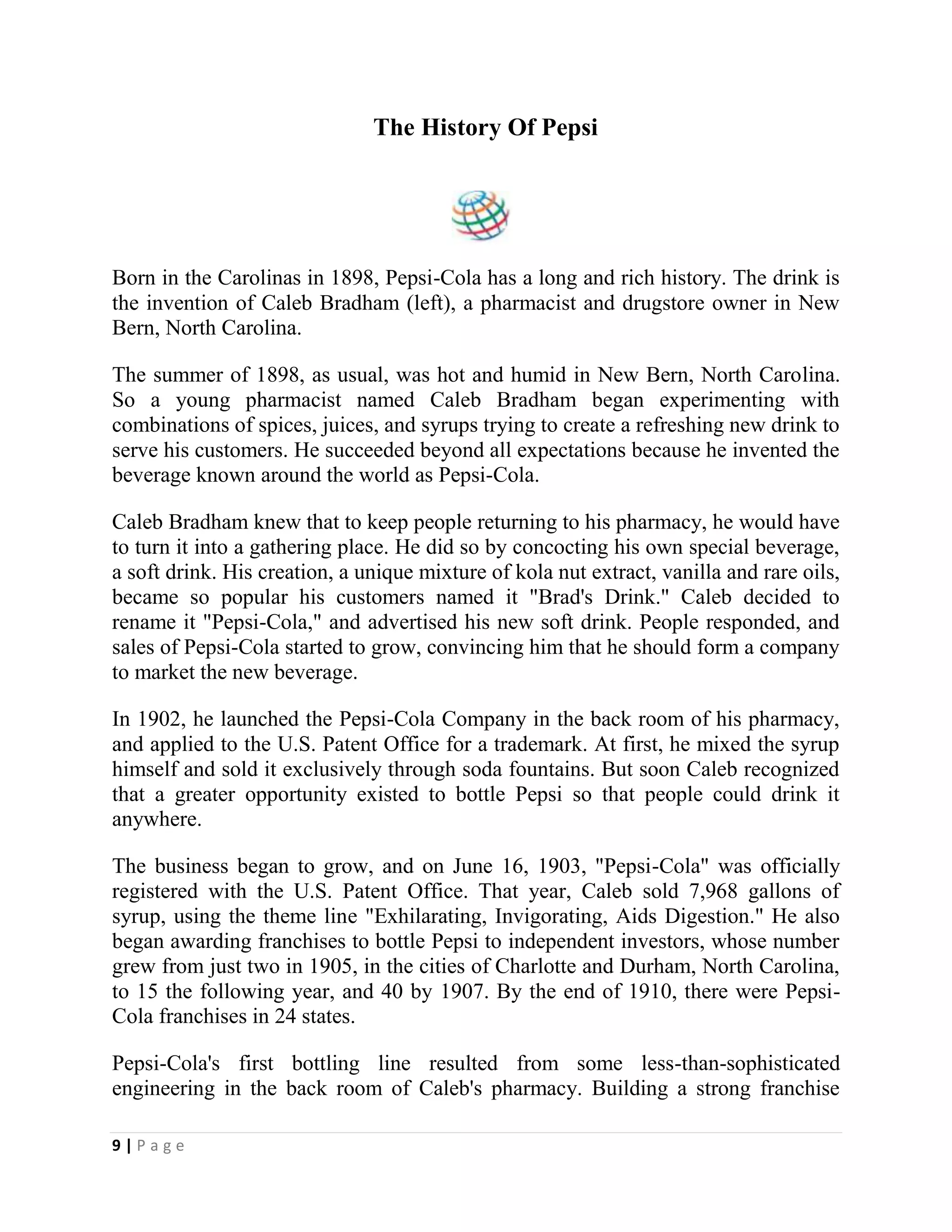 9 | P a g e
The History Of Pepsi
Born in the Carolinas in 1898, Pepsi-Cola has a long and rich history. The drink is
the invention of Caleb Bradham (left), a pharmacist and drugstore owner in New
Bern, North Carolina.
The summer of 1898, as usual, was hot and humid in New Bern, North Carolina.
So a young pharmacist named Caleb Bradham began experimenting with
combinations of spices, juices, and syrups trying to create a refreshing new drink to
serve his customers. He succeeded beyond all expectations because he invented the
beverage known around the world as Pepsi-Cola.
Caleb Bradham knew that to keep people returning to his pharmacy, he would have
to turn it into a gathering place. He did so by concocting his own special beverage,
a soft drink. His creation, a unique mixture of kola nut extract, vanilla and rare oils,
became so popular his customers named it "Brad's Drink." Caleb decided to
rename it "Pepsi-Cola," and advertised his new soft drink. People responded, and
sales of Pepsi-Cola started to grow, convincing him that he should form a company
to market the new beverage.
In 1902, he launched the Pepsi-Cola Company in the back room of his pharmacy,
and applied to the U.S. Patent Office for a trademark. At first, he mixed the syrup
himself and sold it exclusively through soda fountains. But soon Caleb recognized
that a greater opportunity existed to bottle Pepsi so that people could drink it
anywhere.
The business began to grow, and on June 16, 1903, "Pepsi-Cola" was officially
registered with the U.S. Patent Office. That year, Caleb sold 7,968 gallons of
syrup, using the theme line "Exhilarating, Invigorating, Aids Digestion." He also
began awarding franchises to bottle Pepsi to independent investors, whose number
grew from just two in 1905, in the cities of Charlotte and Durham, North Carolina,
to 15 the following year, and 40 by 1907. By the end of 1910, there were Pepsi-
Cola franchises in 24 states.
Pepsi-Cola's first bottling line resulted from some less-than-sophisticated
engineering in the back room of Caleb's pharmacy. Building a strong franchise
 