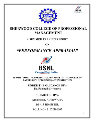SHERWOOD COLLEGE OF PROFESSIONAL
MANAGEMENT
A SUMMER TRANING REPORT
ON

“PERFORMANCE APPRAISAL”

SUBMITTED IN THE PARTIAL FULFILLMENT OF THE DEGREE OF
BACHELOR’S OF BUSINESS ADMINISTRATION

UNDER THE GUIDANCE OF:Dr. Rajneesh Srivastava
SUBMITTED BY:ABHISHEK KUSHWAHA
BBA-5 SEMESTER
ROLL NO:- 11072101002
1

 