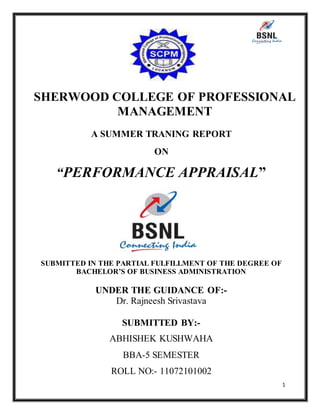 1
SHERWOOD COLLEGE OF PROFESSIONAL
MANAGEMENT
A SUMMER TRANING REPORT
ON
“PERFORMANCE APPRAISAL”
SUBMITTED IN THE PARTIAL FULFILLMENT OF THE DEGREE OF
BACHELOR’S OF BUSINESS ADMINISTRATION
UNDER THE GUIDANCE OF:-
Dr. Rajneesh Srivastava
SUBMITTED BY:-
ABHISHEK KUSHWAHA
BBA-5 SEMESTER
ROLL NO:- 11072101002
 