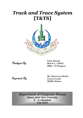 Track and Trace System
[T&TS]
Zafar Ahmad
Roll # L – 519679
MBA – IT Program
Ms. Shamoona Shahid
Course Leader
MIMS, Multan
Department of Computer Science
Allama Iqbal Open University
H – 8, Islamabad
Year 2004
Developed By:
Supervised By:
 
