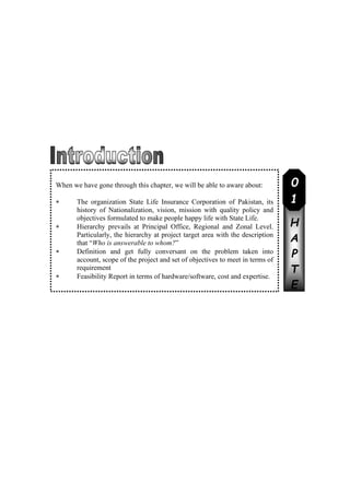 C
H
A
P
T
E
R
When we have gone through this chapter, we will be able to aware about:
 The organization State Life Insurance Corporation of Pakistan, its
history of Nationalization, vision, mission with quality policy and
objectives formulated to make people happy life with State Life.
 Hierarchy prevails at Principal Office, Regional and Zonal Level.
Particularly, the hierarchy at project target area with the description
that “Who is answerable to whom?”
 Definition and get fully conversant on the problem taken into
account, scope of the project and set of objectives to meet in terms of
requirement
 Feasibility Report in terms of hardware/software, cost and expertise.
0
1
 