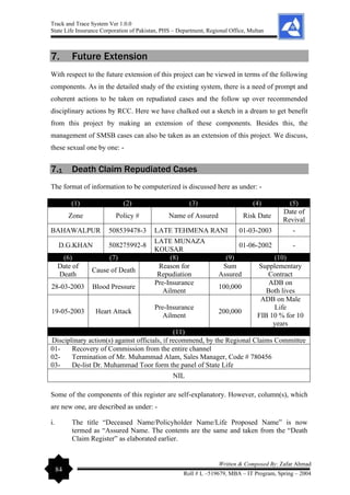 Track and Trace System Ver 1.0.0
State Life Insurance Corporation of Pakistan, PHS – Department, Regional Office, Multan
84
Written & Composed By: Zafar Ahmad
Roll # L –519679, MBA – IT Program, Spring – 2004
7. Future Extension
With respect to the future extension of this project can be viewed in terms of the following
components. As in the detailed study of the existing system, there is a need of prompt and
coherent actions to be taken on repudiated cases and the follow up over recommended
disciplinary actions by RCC. Here we have chalked out a sketch in a dream to get benefit
from this project by making an extension of these components. Besides this, the
management of SMSB cases can also be taken as an extension of this project. We discuss,
these sexual one by one: -
7.1 Death Claim Repudiated Cases
The format of information to be computerized is discussed here as under: -
(1) (2) (3) (4) (5)
Zone Policy # Name of Assured Risk Date
Date of
Revival
BAHAWALPUR 508539478-3 LATE TEHMENA RANI 01-03-2003 -
D.G.KHAN 508275992-8
LATE MUNAZA
KOUSAR
01-06-2002 -
(6) (7) (8) (9) (10)
Date of
Death
Cause of Death
Reason for
Repudiation
Sum
Assured
Supplementary
Contract
28-03-2003 Blood Pressure
Pre-Insurance
Ailment
100,000
ADB on
Both lives
19-05-2003 Heart Attack
Pre-Insurance
Ailment
200,000
ADB on Male
Life
FIB 10 % for 10
years
(11)
Disciplinary action(s) against officials, if recommend, by the Regional Claims Committee
01- Recovery of Commission from the entire channel
02- Termination of Mr. Muhammad Alam, Sales Manager, Code # 780456
03- De-list Dr. Muhammad Toor form the panel of State Life
NIL
Some of the components of this register are self-explanatory. However, column(s), which
are new one, are described as under: -
i. The title “Deceased Name/Policyholder Name/Life Proposed Name” is now
termed as “Assured Name. The contents are the same and taken from the “Death
Claim Register” as elaborated earlier.
 