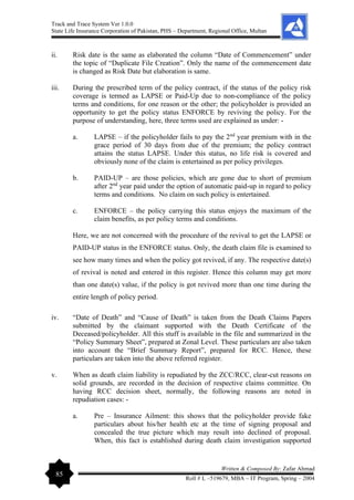Track and Trace System Ver 1.0.0
State Life Insurance Corporation of Pakistan, PHS – Department, Regional Office, Multan
85
Written & Composed By: Zafar Ahmad
Roll # L –519679, MBA – IT Program, Spring – 2004
ii. Risk date is the same as elaborated the column “Date of Commencement” under
the topic of “Duplicate File Creation”. Only the name of the commencement date
is changed as Risk Date but elaboration is same.
iii. During the prescribed term of the policy contract, if the status of the policy risk
coverage is termed as LAPSE or Paid-Up due to non-compliance of the policy
terms and conditions, for one reason or the other; the policyholder is provided an
opportunity to get the policy status ENFORCE by reviving the policy. For the
purpose of understanding, here, three terms used are explained as under: -
a. LAPSE – if the policyholder fails to pay the 2nd
year premium with in the
grace period of 30 days from due of the premium; the policy contract
attains the status LAPSE. Under this status, no life risk is covered and
obviously none of the claim is entertained as per policy privileges.
b. PAID-UP – are those policies, which are gone due to short of premium
after 2nd
year paid under the option of automatic paid-up in regard to policy
terms and conditions. No claim on such policy is entertained.
c. ENFORCE – the policy carrying this status enjoys the maximum of the
claim benefits, as per policy terms and conditions.
Here, we are not concerned with the procedure of the revival to get the LAPSE or
PAID-UP status in the ENFORCE status. Only, the death claim file is examined to
see how many times and when the policy got revived, if any. The respective date(s)
of revival is noted and entered in this register. Hence this column may get more
than one date(s) value, if the policy is got revived more than one time during the
entire length of policy period.
iv. “Date of Death” and “Cause of Death” is taken from the Death Claims Papers
submitted by the claimant supported with the Death Certificate of the
Deceased/policyholder. All this stuff is available in the file and summarized in the
“Policy Summary Sheet”, prepared at Zonal Level. These particulars are also taken
into account the “Brief Summary Report”, prepared for RCC. Hence, these
particulars are taken into the above referred register.
v. When as death claim liability is repudiated by the ZCC/RCC, clear-cut reasons on
solid grounds, are recorded in the decision of respective claims committee. On
having RCC decision sheet, normally, the following reasons are noted in
repudiation cases: -
a. Pre – Insurance Ailment: this shows that the policyholder provide fake
particulars about his/her health etc at the time of signing proposal and
concealed the true picture which may result into declined of proposal.
When, this fact is established during death claim investigation supported
 