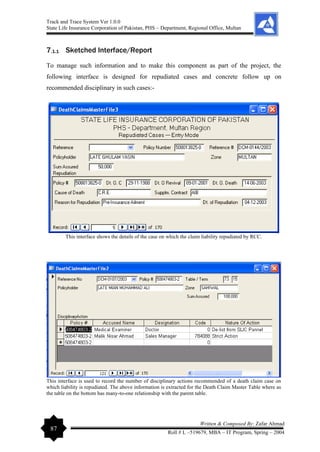 Track and Trace System Ver 1.0.0
State Life Insurance Corporation of Pakistan, PHS – Department, Regional Office, Multan
87
Written & Composed By: Zafar Ahmad
Roll # L –519679, MBA – IT Program, Spring – 2004
7.1.1 Sketched Interface/Report
To manage such information and to make this component as part of the project, the
following interface is designed for repudiated cases and concrete follow up on
recommended disciplinary in such cases:-
This interface shows the details of the case on which the claim liability repudiated by RCC.
This interface is used to record the number of disciplinary actions recommended of a death claim case on
which liability is repudiated. The above information is extracted for the Death Claim Master Table where as
the table on the bottom has many-to-one relationship with the parent table.
 