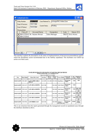 Track and Trace System Ver 1.0.0
State Life Insurance Corporation of Pakistan, PHS – Department, Regional Office, Multan
88
Written & Composed By: Zafar Ahmad
Roll # L –519679, MBA – IT Program, Spring – 2004
This interface explains the description on the status of implementations of decision/recommendations against
which the disciplinary action recommended due to the liability repudiated. This facilitates over follow-up
action over these cases.
This is an extraction from the report generated through the management record on repudiated cases through
the interfaces sketched as above.
 