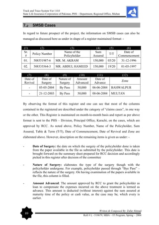 Track and Trace System Ver 1.0.0
State Life Insurance Corporation of Pakistan, PHS – Department, Regional Office, Multan
89
Written & Composed By: Zafar Ahmad
Roll # L –519679, MBA – IT Program, Spring – 2004
7.2 SMSB Cases
In regard to future prospect of the project, the information on SMSB cases can also be
managed as discussed here as under in shape of a register maintained format: -
(1) (2) (3) (4) (5) (6)
Sr.
#
Policy Number
Name of the
Policyholder
Sum
Assured
T/T
Date of
Commencement
01. 508551987-6 MR. M. AKRAM 150,000 03/20 31-12-1996
02. 508333564-3 MR. ABDUL HAMEED 150,000 19/20 01-05-1997
(7) (8) (9) (10) (11) (12)
Date of
Revival
Date of
Surgery
Nature of
Surgery
Amount
Advanced
Date of
Advance
Zone
- 05-05-2004 By Pass 50,000 06-06-2004 BAHWALPUR
- 21-12-2003 By Pass 50,000 08-06-2004 MULTAN
By observing the format of this register and one can see that most of the columns
contained in the registered are described under the category of “claims cases”, in one way
or the other. This Register is maintained on month-to-month basis and report as per above
format is sent to the PHS – Division, Principal Office, Karachi, on the cases, which are
approved by RCC. As noted above, Policy Number, Name of the Policyholder, Sum
Assured, Table & Term (T/T), Date of Commencement, Date of Revival and Zone are
elaborated above. However, description on the remaining items is given as under: -
- Date of Surgery: the date on which the surgery of the policyholder done is taken
from the paper available in the file as submitted by the policyholder. This date is
brought forward on the summary sheet prepared for RCC decision and accordingly
picked in this register after decision of the committee
- Nature of Surgery: elaborates the type of the surgery though with the
policyholder undergone. For example, policyholder passed through “Bye Pass” –
reflects the nature of the surgery. On having examination of the papers available in
the file, this column is filled.
- Amount Advanced: The amount approved by RCC to grant the policyholder as
loan to compensate the expenses incurred on the above treatment is termed as
advance. This amount is deducted (without interest) against the sum assured at
maturity time of the policy or cash value, as the case may be, which every is
earlier.
 