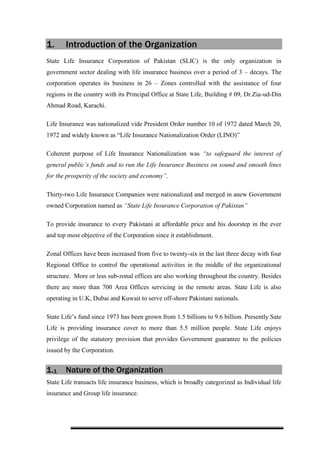 1. Introduction of the Organization
State Life Insurance Corporation of Pakistan (SLIC) is the only organization in
government sector dealing with life insurance business over a period of 3 – decays. The
corporation operates its business in 26 – Zones controlled with the assistance of four
regions in the country with its Principal Office at State Life, Building # 09, Dr.Zia-ud-Din
Ahmad Road, Karachi.
Life Insurance was nationalized vide President Order number 10 of 1972 dated March 20,
1972 and widely known as “Life Insurance Nationalization Order (LINO)”
Coherent purpose of Life Insurance Nationalization was “to safeguard the interest of
general public’s funds and to run the Life Insurance Business on sound and smooth lines
for the prosperity of the society and economy”.
Thirty-two Life Insurance Companies were nationalized and merged in anew Government
owned Corporation named as “State Life Insurance Corporation of Pakistan”
To provide insurance to every Pakistani at affordable price and his doorstep in the ever
and top most objective of the Corporation since it establishment.
Zonal Offices have been increased from five to twenty-six in the last three decay with four
Regional Office to control the operational activities in the middle of the organizational
structure. More or less sub-zonal offices are also working throughout the country. Besides
there are more than 700 Area Offices servicing in the remote areas. State Life is also
operating in U.K, Dubai and Kuwait to serve off-shore Pakistani nationals.
State Life’s fund since 1973 has been grown from 1.5 billions to 9.6 billion. Presently Sate
Life is providing insurance cover to more than 5.5 million people. State Life enjoys
privilege of the statutory provision that provides Government guarantee to the policies
issued by the Corporation.
1.1 Nature of the Organization
State Life transacts life insurance business, which is broadly categorized as Individual life
insurance and Group life insurance.
 