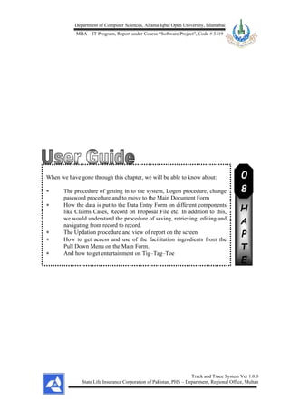 Department of Computer Sciences, Allama Iqbal Open University, Islamabad
MBA – IT Program, Report under Course “Software Project”, Code # 3419
Track and Trace System Ver 1.0.0
State Life Insurance Corporation of Pakistan, PHS – Department, Regional Office, Multan
When we have gone through this chapter, we will be able to know about:
 The procedure of getting in to the system, Logon procedure, change
password procedure and to move to the Main Document Form
 How the data is put to the Data Entry Form on different components
like Claims Cases, Record on Proposal File etc. In addition to this,
we would understand the procedure of saving, retrieving, editing and
navigating from record to record.
 The Updation procedure and view of report on the screen
 How to get access and use of the facilitation ingredients from the
Pull Down Menu on the Main Form.
 And how to get entertainment on Tig–Tag–Toe
C
H
A
P
T
E
R
0
8
 