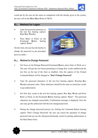 Track and Trace System Ver 1.0.0
State Life Insurance Corporation of Pakistan, PHS – Department, Regional Office, Multan
95
Written & Composed By: Zafar Ahmad
Roll # L –519679, MBA – IT Program, Spring – 2004
words put by the user are the same on comparison with the already given to the system,
the user will on the Main Menu Form of T&TS.
8.1 Method for Logon
• Type the password characters in
the text box bearing caption:
Enter Key Word(s)
• Press Enter or Click on the
Command Button bearing
caption “Enter”
On this form, the user has the facility to
change the password as per procedure
given as under: -
8.1.1 Method to Change Password
1. Get focus on the Change Password Command Button, press Enter or Click on it.
The user will get the text box(s) pertaining to Change Key words enabled and the
text box on the top of the form as disabled. Also the caption of the Clicked
Command Button will be changed as “Don’t Change Password”
2. Type the password characters in the text box bearing caption: Existing Key
Word(s) and press enter. These characters should be the same as stored key words
to get authorization.
3. Put New Key words in the text box bearing caption New Key Words and Press
Enter or Click on the Command Button bearing caption “Enter”. The password
characters are changed successfully. Confirmation message is displayed. Now the
user may get the authorized with the new changed password.
4. During the change password process; by clicking the Command Button bearing
caption “Don’t Change Password” the user can cancel the operation of change
password and can use the old password/already stored for getting authorization to
the Main Menu Form.
 