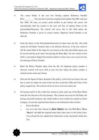 Track and Trace System Ver 1.0.0
State Life Insurance Corporation of Pakistan, PHS – Department, Regional Office, Multan
97
Written & Composed By: Zafar Ahmad
Roll # L –519679, MBA – IT Program, Spring – 2004
• The cursor blinks in the text box bearing caption Reference Number
RCC-____/____. The user has to put the assigned serial number like 0001 and year
like 2004. On entry on correct serial number as per format, the cursor will
automatically shift the control to the next text box of caption Name of the
policyholder/Deceased. The control will never shit to this field unless the
Reference Number is given in correct format. Duplicate Serial Number is not
allowed.
• Enter the Name of the Policyholder/Deceased; be taken from the file. This field
cannot be left blank. Numeric data is not allowed. However, if the user wants to
left the name blank at this stage for one reason or the other then blank spaces can
be moved and the press enter. On pressing the Enter Key, the text written in this
field is converted to Upper Case Letters before to focus move on to next text box
for entering of Policy Number.
• Enter the Policy Number taken from the file. No duplicate policy number is
allowed. Control will never shift to next text box unless the policy number is
entered correct and as per format.
• Here put the figure for Sum Assured of the policy. In the next two boxes, the user
has to enter two digits for each of the text box to provide Table and Term of the
policy respectively. The control will never move on to next unless the
• On having control to the combo box named as Zone, pick one of the Zone Name
from the list relevant to the file pertains. This column can never be left blank. On
having successful selection, the control shifts to next combo box named as Claim
Category. In case the required Zone Name is not mentioned in the list then: -
o Close this Form
o Go on to the form Named as Zone Option from the Pull Down Menu
“Option” and add the required name there; then move to this Entry Form.
You will get the new added Zone Name here in the concerned Combo box
List.
 