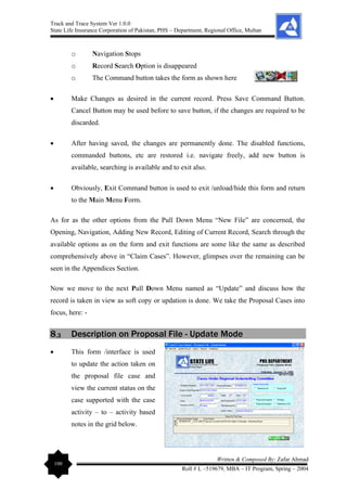 Track and Trace System Ver 1.0.0
State Life Insurance Corporation of Pakistan, PHS – Department, Regional Office, Multan
100
Written & Composed By: Zafar Ahmad
Roll # L –519679, MBA – IT Program, Spring – 2004
o Navigation Stops
o Record Search Option is disappeared
o The Command button takes the form as shown here
• Make Changes as desired in the current record. Press Save Command Button.
Cancel Button may be used before to save button, if the changes are required to be
discarded.
• After having saved, the changes are permanently done. The disabled functions,
commanded buttons, etc are restored i.e. navigate freely, add new button is
available, searching is available and to exit also.
• Obviously, Exit Command button is used to exit /unload/hide this form and return
to the Main Menu Form.
As for as the other options from the Pull Down Menu “New File” are concerned, the
Opening, Navigation, Adding New Record, Editing of Current Record, Search through the
available options as on the form and exit functions are some like the same as described
comprehensively above in “Claim Cases”. However, glimpses over the remaining can be
seen in the Appendices Section.
Now we move to the next Pull Down Menu named as “Update” and discuss how the
record is taken in view as soft copy or updation is done. We take the Proposal Cases into
focus, here: -
8.3 Description on Proposal File - Update Mode
• This form /interface is used
to update the action taken on
the proposal file case and
view the current status on the
case supported with the case
activity – to – activity based
notes in the grid below.
 