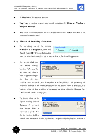 Track and Trace System Ver 1.0.0
State Life Insurance Corporation of Pakistan, PHS – Department, Regional Office, Multan
101
Written & Composed By: Zafar Ahmad
Roll # L –519679, MBA – IT Program, Spring – 2004
• Navigation of Records can be done
• Searching is possible by exercising one of the options: By Reference Number or
Proposal Number
• Edit, Save, command buttons are there to facilitate the user to Edit and Save to the
concerned database table.
8.3.1 Method of Searching of a Record
• On exercising on of the options
Reference # or Proposal #, from this
Search Record By Options Button, the
user can search the desired record to have a view or for the editing purpose.
• On having click on
the option having
caption Reference #,
an Input Box shown
here is appeared to get
the data for the
required field to search. The description is self-explanatory. On providing the
reference number as per format; the record on the desired input is displayed, if it
matches with the data available in the concerned table otherwise Message Box
“Record Not Found” is displayed.
• On having click on the
option having caption
Proposal #, an Input
Box shown here is
appeared to get the data
for the required field to
search. The description is self-explanatory. On providing the proposal number as
 