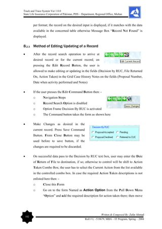 Track and Trace System Ver 1.0.0
State Life Insurance Corporation of Pakistan, PHS – Department, Regional Office, Multan
102
Written & Composed By: Zafar Ahmad
Roll # L –519679, MBA – IT Program, Spring – 2004
per format; the record on the desired input is displayed, if it matches with the data
available in the concerned table otherwise Message Box “Record Not Found” is
displayed.
8.2.3 Method of Editing/Updating of a Record
• After the record search operation to arrive at
desired record or for the current record; on
pressing the Edit Record Button, the user is
allowed to make editing or updating in the fields (Decision by RUC, File Returned
On, Action Taken) in the Grid Case History Notes on the fields (Proposal Number,
Date when activity performed and Notes)
• If the user presses the Edit Command Button then: -
o Navigation Stops
o Record Search Option is disabled
o Option Frame Decision By RUC is activated
o The Command button takes the form as shown here
• Make Changes as desired in the
current record. Press Save Command
Button. From Close Button may be
used before to save button, if the
changes are required to be discarded.
• On successful data pass to the Decision by RUC text box, user may enter the Date
of Return of File to destination, if so; otherwise to control will be shift to Action
Taken Combo Box; the user has to select the Current Action from the list available
in the controlled combo box. In case the required Action Taken descriptions is not
enlisted here then: -
o Close this Form
o Go on to the form Named as Action Option from the Pull Down Menu
“Option” and add the required description for action taken there; then move
 