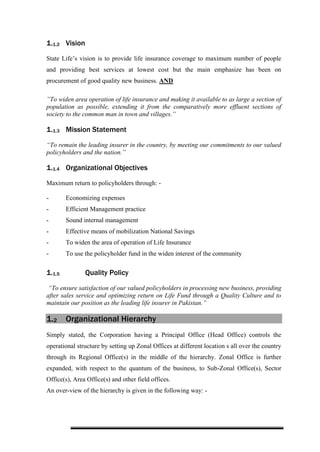 1.1.2 Vision
State Life’s vision is to provide life insurance coverage to maximum number of people
and providing best services at lowest cost but the main emphasize has been on
procurement of good quality new business. AND
”To widen area operation of life insurance and making it available to as large a section of
population as possible, extending it from the comparatively more effluent sections of
society to the common man in town and villages.”
1.1.3 Mission Statement
“To remain the leading insurer in the country, by meeting our commitments to our valued
policyholders and the nation.”
1.1.4 Organizational Objectives
Maximum return to policyholders through: -
- Economizing expenses
- Efficient Management practice
- Sound internal management
- Effective means of mobilization National Savings
- To widen the area of operation of Life Insurance
- To use the policyholder fund in the widen interest of the community
1.1.5 Quality Policy
“To ensure satisfaction of our valued policyholders in processing new business, providing
after sales service and optimizing return on Life Fund through a Quality Culture and to
maintain our position as the leading life insurer in Pakistan.”
1.2 Organizational Hierarchy
Simply stated, the Corporation having a Principal Office (Head Office) controls the
operational structure by setting up Zonal Offices at different location s all over the country
through its Regional Office(s) in the middle of the hierarchy. Zonal Office is further
expanded, with respect to the quantum of the business, to Sub-Zonal Office(s), Sector
Office(s), Area Office(s) and other field offices.
An over-view of the hierarchy is given in the following way: -
 