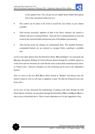Track and Trace System Ver 1.0.0
State Life Insurance Corporation of Pakistan, PHS – Department, Regional Office, Multan
103
Written & Composed By: Zafar Ahmad
Roll # L –519679, MBA – IT Program, Spring – 2004
to this update Form. You will get the new added Action Taken Description
here in the concerned Combo box List.
• The control can be taken in the Grid to record the case history as per column
available.
• After having successful, updation of data in the above columns, the control is
shifted to the Save Command Button. Press the Save command Button to store the
record in the concerned table and become part of the database permanently.
• After having saved, the changes are permanently done. The disabled functions,
commanded buttons, etc are restored i.e. navigate freely; searching is available
also.
As for as the other options from the Pull Down Menu “Record Update” are concerned, the
Opening, Navigation, Editing of Current Record, Search through the available options as
on the form and exit functions are some like the same as described comprehensively above
in “Claim Cases”. However, glimpses over the remaining can be seen in the Appendices
Section.
Now we move to the next Pull Down Menu named as “Update” and discuss how the
record is taken in view as soft copy or updation is done. We take the Proposal Cases into
focus, here: -
So for now we have discussed the methodology of getting work done through the Pull
Down Menus. Similarly, the procedure through the Facilitation Menu and Report Menu is
also as easy as described above. There is more elaboration on it in the Appendices Area.
 