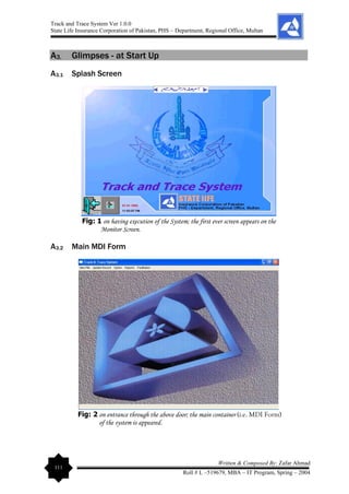 Track and Trace System Ver 1.0.0
State Life Insurance Corporation of Pakistan, PHS – Department, Regional Office, Multan
111
Written & Composed By: Zafar Ahmad
Roll # L –519679, MBA – IT Program, Spring – 2004
A3. Glimpses - at Start Up
A3.1 Splash Screen
Fig: 1 on having execution of the System; the first ever screen appears on the
Monitor Screen.
A3.2 Main MDI Form
Fig: 2 on entrance through the above door; the main container (i.e. MDI Form)
of the system is appeared.
 
