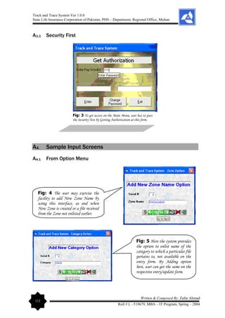 Track and Trace System Ver 1.0.0
State Life Insurance Corporation of Pakistan, PHS – Department, Regional Office, Multan
112
Written & Composed By: Zafar Ahmad
Roll # L –519679, MBA – IT Program, Spring – 2004
A3.3 Security First
A4. Sample Input Screens
A4.1 From Option Menu
Fig: 3 To get access on the Main Menu, user has to pass
the Security Test by Getting Authorization at this form.
Fig: 4 The user may exercise the
facility to add New Zone Name by
using this interface, as and when
New Zone is created or a file received
from the Zone not enlisted earlier.
Fig: 5 Here the system provides
the option to enlist name of the
category to which a particular file
pertains to, not available on the
entry form. By Adding option
here, user can get the same on the
respective entry/update form.
 