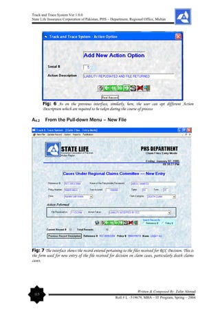 Track and Trace System Ver 1.0.0
State Life Insurance Corporation of Pakistan, PHS – Department, Regional Office, Multan
113
Written & Composed By: Zafar Ahmad
Roll # L –519679, MBA – IT Program, Spring – 2004
Fig: 6 As on the previous interface, similarly, here, the user can opt different Action
Description which are required to be taken during the course of process
A4.2 From the Pull-down Menu – New File
Fig: 7 The interface shows the record entered pertaining to the files received for RCC Decision. This is
the form used for new entry of the file received for decision on claim cases, particularly death claims
cases.
 