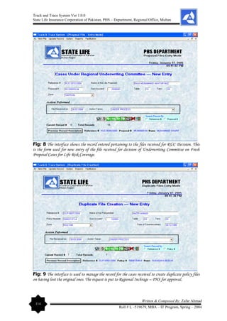 Track and Trace System Ver 1.0.0
State Life Insurance Corporation of Pakistan, PHS – Department, Regional Office, Multan
114
Written & Composed By: Zafar Ahmad
Roll # L –519679, MBA – IT Program, Spring – 2004
Fig: 8 The interface shows the record entered pertaining to the files received for RUC Decision. This
is the form used for new entry of the file received for decision of Underwriting Committee on Fresh
Proposal Cases for Life Risk Coverage.
Fig: 9 The interface is used to manage the record for the cases received to create duplicate policy files
on having lost the original ones. The request is put to Regional Inchrage – PHS for approval.
 