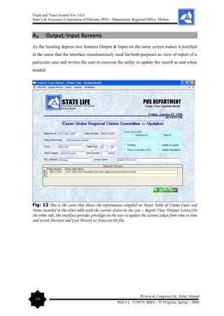 Track and Trace System Ver 1.0.0
State Life Insurance Corporation of Pakistan, PHS – Department, Regional Office, Multan
116
Written & Composed By: Zafar Ahmad
Roll # L –519679, MBA – IT Program, Spring – 2004
A5. Output/Input Screens
As the heading depicts two features Output & Input on the same screen makes it justified
in the sense that the interface simultaneously used for both purposes as view of report of a
particular case and invites the user to exercise the utility to update the record as and when
needed.
Fig: 12 This is the scene that shows the information compiled on Mater Table of Claims Cases and
Notes recorded in the other table with the current status on the case – Report View (Output Screen) On
the other side, the interface provides privileges to the user to update the actions taken from time to time
and record Decision and Case History as Notes on the file.
 