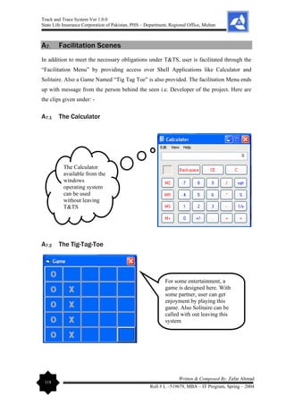 Track and Trace System Ver 1.0.0
State Life Insurance Corporation of Pakistan, PHS – Department, Regional Office, Multan
118
Written & Composed By: Zafar Ahmad
Roll # L –519679, MBA – IT Program, Spring – 2004
A7. Facilitation Scenes
In addition to meet the necessary obligations under T&TS, user is facilitated through the
“Facilitation Menu” by providing access over Shell Applications like Calculator and
Solitaire. Also a Game Named “Tig Tag Toe” is also provided. The facilitation Menu ends
up with message from the person behind the seen i.e. Developer of the project. Here are
the clips given under: -
A7.1 The Calculator
A7.2 The Tig-Tag-Toe
The Calculator
available from the
windows
operating system
can be used
without leaving
T&TS
For some entertainment, a
game is designed here. With
some partner, user can get
enjoyment by playing this
game. Also Solitaire can be
called with out leaving this
system
 