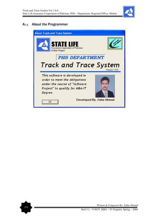 Track and Trace System Ver 1.0.0
State Life Insurance Corporation of Pakistan, PHS – Department, Regional Office, Multan
119
Written & Composed By: Zafar Ahmad
Roll # L –519679, MBA – IT Program, Spring – 2004
A7.3 About the Programmer
 