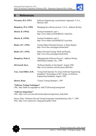 Track and Trace System Ver 1.0.0
State Life Insurance Corporation of Pakistan, PHS – Department, Regional Office, Multan
120
Written & Composed By: Zafar Ahmad
Roll # L –519679, MBA – IT Program, Spring – 2004
B. References
Pressman, R.S. (1997) Software Engineering, a practitioner's approach. U.S.A.,
McGraw Hill.
Humphrey, W.S. (1989) Managing the software process. U.S.A., Addison-Wesley.
Marick, B. (1995a) Testing Foundations, part 1.
http://www.stlabs.com/MARICK/1-fault.htm.
Marick, B. (1995b) Testing Foundations, part 2.
http://www.stlabs.com/MARICK/2-scen.htm.
Binder, R.V. (1994) Testing Object-Oriented Systems: A Status Report.
http://www.rbsc.com/pages/ootstat.html.
Binder, R.V. (1995) Object-Oriented Testing: Myth and Reality.
http://www.rbsc.com/pages/myths.html.
Humphrey, Watts S, "Managing the Software Process", Addison-Wesley
Publishing Company, Inc., 1989
McConnell, Steve, "Software Quality at Top Speed", August 1996.
http://www.construx.com/stevemcc/art04.htm
Voas, J and Miller, K.W., "Using Fault Injection To Assess Software Engineering
Standards", Proceedings of Int'l. Symp. on Software
Engineering Standards, August, 1995.
Marick, Brian, "Classic Testing Mistakes", 1997
"Software Testing Techniques"
URL: http://hebb.cis.uoguelph.ca/~deb/27320/testing/testing.html
"Software Inspections"
URL: http://www.sei.cmu.edu/str/descriptions/inspections_body.html
Hower, Rick, "Software QA and Testing Frequently-Asked-Qustions, Part 1", 1998
URL: http://www.charm.net/~dmg/qatest/qatfac1.html
 