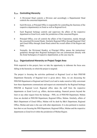 1.2.4 Controlling Hierarchy
• A Divisional Head controls a Division and accordingly a Departmental Head
controls the concerned department.
• Each Division, at Principal Office is responsible for controlling the functions of the
respective department(s) at Zonal as well as Regional level.
• Each Regional Incharge controls and supervises the affairs of the respective
department at Zonal level, under the jurisdiction of that concerned Region.
• Principal Office, over all controls the affairs of the Corporation, mainly through
the concerned Divisional Heads. Similarly Regional Office through Regional Chief
and Zonal Office through Zonal Head control the overall affairs of the Region and
Zone.
• Normally, the Divisional Head(s), at Principal Office, passes the instructions/
guidelines through their Regional Incharge(s) but can communicate directly with
the Zonal Incharge(s) of respective departmental, as the case may be.
1.2.5 Organizational Hierarchy on Project Target Area
With respected to this project, here we take the opportunity to elaborate the focus area
falling in the hierarchy on which the project is targeted.
The project is focusing the activities performed at Regional Level at their PHS/NB
Department Hierarchy of Regional level is given above. Here, we are discussing the
PHS/NB Department at Regional and Zonal Level and to make ourselves fully conversant
how these departments communicate and request are entertained by the Regional Incharge
PHS/NB at Regional Level. Regional office takes the stuff from the respective
departments at Zonal Level e.g. affairs, decision-making, financial powers beyond the
limit or any other request from the Incharge – PHS, etc of PHS/NB Department, Multan
Zone are decided at PHS/NB Department, Regional Office, Multan. Similarly, affairs of
B&A Department of Zonal Office, Multan will be dealt by B&A Department, Regional
Office, Multan and same is the case with other departments. It is also pertinent to mention
here that we are focusing the PHS Department, Regional Office, Multan and the respective
departments at Zonal level within the jurisdiction of Multan Region.
 