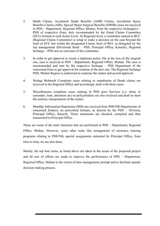 2. Death Claims, Accidental Death Benefits (ADB) Claims, Accidental Injury
Benefits Claims (AIB), Special Major Surgical Benefits (SMSB) cases are received
in PHS – Department, Regional Office, Multan, from the respective Incharge(s) –
PHS of respective Zone, duly recommended by the Zonal Claims Committee
(ZCC) formed at each Zonal Level. At Regional level, a committee named as RCC
(Regional Claims Committee) is setup to make a decision on the case beyond the
limit of ZCC but within the designated Claims limit of RCC as delegated by the
top management (Divisional Head – PHS, Principal Office, Karachi). Regional
Incharge – PHS acts as convener of this committee.
3. In order to get approval to create a duplicate policy file at the loss of the original
one, case is received at PHS – Department, Regional Office, Multan. The case is
recommended and sent by the respective Incharge – PHS Department of the
concerned Zone to get approval for creation of the new one. The Regional Incharge
PHS, Multan Region is authorized to examine the matter and accord approval.
4. Wafaqi Mohtasib Complaint cases relating to repudiation of Death claims are
received in the Regional Office and accordingly dealt with these cases.
5. Miscellaneous complaint cases relating to PHS poor Services (i.e. delay in
surrender, loan, alteration etc) to policyholders are also received and dealt to meet
the realistic interpretation of the matter.
6. Monthly Information Statements (MIS) are received from PHS/NB Departments of
concerned Zone(s), on prescribed formats, as desired by the PHS – Division,
Principal Office, Karachi. These statements are checked, compiled and then
transmitted to Principal Office.
These are some of the main functions that are performed in PHS – Department, Regional
Office, Multan. However, some other tasks like arrangement of seminars, training
programs relating to PHS/NB, special assignments entrusted by Principal Office, from
time to time, etc are also done.
Mainly, the top four items, as listed above are taken in the scope of the proposed project
and all sort of efforts are made to improve the performance of PHS – Department,
Regional Office, Multan to the extent of time management, prompt and to facilitate speedy
decision making process.
 