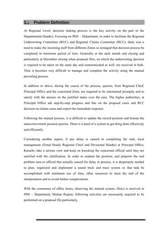 1.3 Problem Definition
At Regional Level, decision making process is the key activity on the part of the
Departmental Head(s), Focusing on PHS – Department, in order to facilitate the Regional
Underwriting Committee (RUC) and Regional Claims Committee (RCC); there was a
need to make the incoming stuff from different Zones so arranged that decision process be
completed in minimum period of time. Generally at the each month end closing and
particularly at December closing when proposal files, on which the underwriting decision
is required to be taken on the same day and communicated as well, are received in bulk.
Then it becomes very difficult to manage and complete the activity using the manual
prevailing process.
In addition to above, during the course of the process, queries, from Regional Chief,
Principal Office and the concerned Zone, are required to be entertained promptly and to
satisfy with the answer on the justified status over the case. The higher authorities, at
Principal Office ask step-by-step progress and fate on the proposal cases and RCC
decision on claims cases and expect the immediate response.
Following the manual process, it is difficult to update the record position and honour the
status/movement position queries. There is a need of a system to get thing done effectively
and efficiently.
Considering another aspect, if any delay is caused in completing the task, local
management (Zonal Head), Regional Chief and Divisional Head(s) at Principal Office,
Karachi, take a serious view and keep on knocking the concerned official until they are
satisfied with the clarification. In order to explain the position, and pinpoint the real
problem area or official that actually caused for delay in process; it is desperately needed
to plan, organized and implement a sound track and trace system so that task be
accomplished with minimum use of time, other resources to meet the end of the
interpretation and to avoid further complications.
With the commence of office hours, observing the manual system, file(s) is received in
PHS – Department, Multan Region; following activities are necessarily required to be
performed on a proposal file particularly.
 