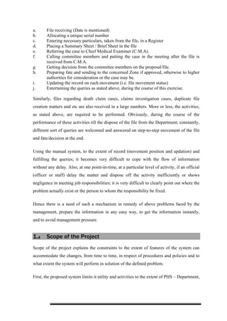 a. File receiving (Date is mentioned)
b. Allocating a unique serial number
c. Entering necessary particulars, taken from the file, in a Register
d. Placing a Summary Sheet / Brief Sheet in the file
e. Referring the case to Chief Medical Examiner (C.M.A).
f. Calling committee members and putting the case in the meeting after the file is
received from C.M.A.
g. Getting decision from the committee members on the proposal/file.
h. Preparing fate and sending to the concerned Zone if approved, otherwise to higher
authorities for consideration or the case may be.
i. Updating the record on each movement (i.e. file movement status)
j. Entertaining the queries as stated above, during the course of this exercise.
Similarly, files regarding death claim cases, claims investigation cases, duplicate file
creation matters and etc are also received in a large numbers. More or less, the activities,
as stated above, are required to be performed. Obviously, during the course of the
performance of these activities till the dispose of the file from the Department; constantly,
different sort of queries are welcomed and answered on step-to-step movement of the file
and fate/decision at the end.
Using the manual system, to the extent of record (movement position and updation) and
fulfilling the queries; it becomes very difficult to cope with the flow of information
without any delay. Also, at one point-in-time, at a particular level of activity, if an official
(officer or staff) delay the matter and dispose off the activity inefficiently or shows
negligence in meeting job responsibilities; it is very difficult to clearly point out where the
problem actually exist or the person to whom the responsibility be fixed.
Hence there is a need of such a mechanism in remedy of above problems faced by the
management, prepare the information in any easy way, to get the information instantly,
and to avoid management pressure.
1.4 Scope of the Project
Scope of the project explains the constraints to the extent of features of the system can
accommodate the changes, from time to time, in respect of procedures and policies and to
what extent the system will perform in solution of the defined problem.
First, the proposed system limits it utility and activities to the extent of PHS – Department,
 