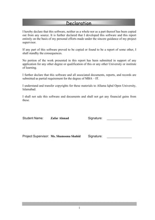 i
I hereby declare that this software, neither as a whole nor as a part thereof has been copied
out from any source. It is further declared that I developed this software and this report
entirely on the basis of my personal efforts made under the sincere guidance of my project
supervisor.
If any part of this software proved to be copied or found to be a report of some other, I
shall standby the consequences.
No portion of the work presented in this report has been submitted in support of any
application for any other degree or qualification of this or any other University or institute
of learning.
I further declare that this software and all associated documents, reports, and records are
submitted as partial requirement for the degree of MBA – IT.
I understand and transfer copyrights for these materials to Allama Iqbal Open University,
Islamabad.
I shall not sale this software and documents and shall not get any financial gains from
these.
Student Name: Zafar Ahmad Signature: ________________
Project Supervisor: Ms. Shamoona Shahid Signature: ________________
Declaration
 