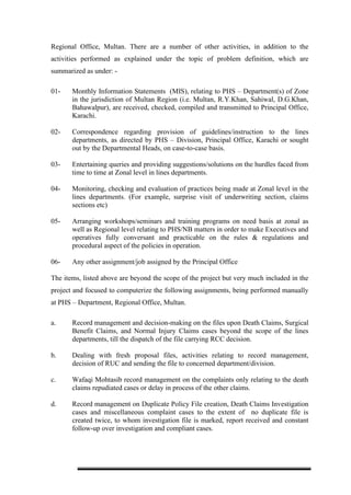 Regional Office, Multan. There are a number of other activities, in addition to the
activities performed as explained under the topic of problem definition, which are
summarized as under: -
01- Monthly Information Statements (MIS), relating to PHS – Department(s) of Zone
in the jurisdiction of Multan Region (i.e. Multan, R.Y.Khan, Sahiwal, D.G.Khan,
Bahawalpur), are received, checked, compiled and transmitted to Principal Office,
Karachi.
02- Correspondence regarding provision of guidelines/instruction to the lines
departments, as directed by PHS – Division, Principal Office, Karachi or sought
out by the Departmental Heads, on case-to-case basis.
03- Entertaining queries and providing suggestions/solutions on the hurdles faced from
time to time at Zonal level in lines departments.
04- Monitoring, checking and evaluation of practices being made at Zonal level in the
lines departments. (For example, surprise visit of underwriting section, claims
sections etc)
05- Arranging workshops/seminars and training programs on need basis at zonal as
well as Regional level relating to PHS/NB matters in order to make Executives and
operatives fully conversant and practicable on the rules & regulations and
procedural aspect of the policies in operation.
06- Any other assignment/job assigned by the Principal Office
The items, listed above are beyond the scope of the project but very much included in the
project and focused to computerize the following assignments, being performed manually
at PHS – Department, Regional Office, Multan.
a. Record management and decision-making on the files upon Death Claims, Surgical
Benefit Claims, and Normal Injury Claims cases beyond the scope of the lines
departments, till the dispatch of the file carrying RCC decision.
b. Dealing with fresh proposal files, activities relating to record management,
decision of RUC and sending the file to concerned department/division.
c. Wafaqi Mohtasib record management on the complaints only relating to the death
claims repudiated cases or delay in process of the other claims.
d. Record management on Duplicate Policy File creation, Death Claims Investigation
cases and miscellaneous complaint cases to the extent of no duplicate file is
created twice, to whom investigation file is marked, report received and constant
follow-up over investigation and compliant cases.
 