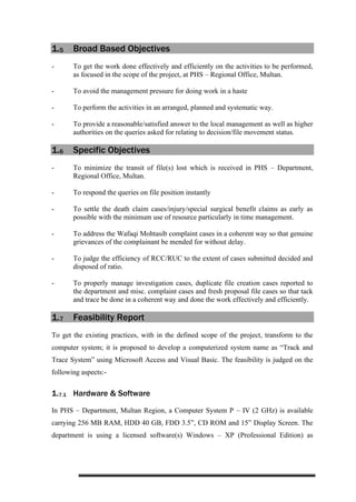 1.5 Broad Based Objectives
- To get the work done effectively and efficiently on the activities to be performed,
as focused in the scope of the project, at PHS – Regional Office, Multan.
- To avoid the management pressure for doing work in a haste
- To perform the activities in an arranged, planned and systematic way.
- To provide a reasonable/satisfied answer to the local management as well as higher
authorities on the queries asked for relating to decision/file movement status.
1.6 Specific Objectives
- To minimize the transit of file(s) lost which is received in PHS – Department,
Regional Office, Multan.
- To respond the queries on file position instantly
- To settle the death claim cases/injury/special surgical benefit claims as early as
possible with the minimum use of resource particularly in time management.
- To address the Wafaqi Mohtasib complaint cases in a coherent way so that genuine
grievances of the complainant be mended for without delay.
- To judge the efficiency of RCC/RUC to the extent of cases submitted decided and
disposed of ratio.
- To properly manage investigation cases, duplicate file creation cases reported to
the department and misc. complaint cases and fresh proposal file cases so that tack
and trace be done in a coherent way and done the work effectively and efficiently.
1.7 Feasibility Report
To get the existing practices, with in the defined scope of the project, transform to the
computer system; it is proposed to develop a computerized system name as “Track and
Trace System” using Microsoft Access and Visual Basic. The feasibility is judged on the
following aspects:-
1.7.1 Hardware & Software
In PHS – Department, Multan Region, a Computer System P – IV (2 GHz) is available
carrying 256 MB RAM, HDD 40 GB, FDD 3.5”, CD ROM and 15” Display Screen. The
department is using a licensed software(s) Windows – XP (Professional Edition) as
 