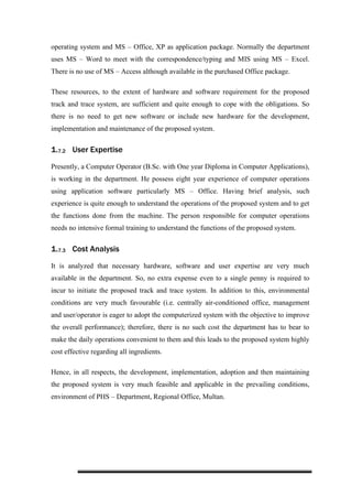 operating system and MS – Office, XP as application package. Normally the department
uses MS – Word to meet with the correspondence/typing and MIS using MS – Excel.
There is no use of MS – Access although available in the purchased Office package.
These resources, to the extent of hardware and software requirement for the proposed
track and trace system, are sufficient and quite enough to cope with the obligations. So
there is no need to get new software or include new hardware for the development,
implementation and maintenance of the proposed system.
1.7.2 User Expertise
Presently, a Computer Operator (B.Sc. with One year Diploma in Computer Applications),
is working in the department. He possess eight year experience of computer operations
using application software particularly MS – Office. Having brief analysis, such
experience is quite enough to understand the operations of the proposed system and to get
the functions done from the machine. The person responsible for computer operations
needs no intensive formal training to understand the functions of the proposed system.
1.7.3 Cost Analysis
It is analyzed that necessary hardware, software and user expertise are very much
available in the department. So, no extra expense even to a single penny is required to
incur to initiate the proposed track and trace system. In addition to this, environmental
conditions are very much favourable (i.e. centrally air-conditioned office, management
and user/operator is eager to adopt the computerized system with the objective to improve
the overall performance); therefore, there is no such cost the department has to bear to
make the daily operations convenient to them and this leads to the proposed system highly
cost effective regarding all ingredients.
Hence, in all respects, the development, implementation, adoption and then maintaining
the proposed system is very much feasible and applicable in the prevailing conditions,
environment of PHS – Department, Regional Office, Multan.
 