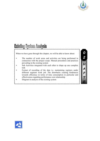 When we have gone through this chapter, we will be able to know about:
 The number of work areas and activities are being performed in
connection with the project scope. Manual procedures and practices
prevailing in the existing system
 Sub Activities integrated with each other to shape up one complete
task
 Format of recording of the data i.e. maintaining registers under
different segment work job. The drawbacks creating hindrances
towards efficiency in terms of time consumption in particular and
effectiveness regarding performance cost relationship
 Diagram in analysis of the existing system
C
H
A
P
T
E
R
0
2
 