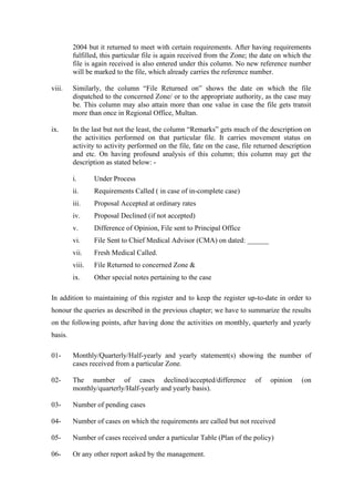 2004 but it returned to meet with certain requirements. After having requirements
fulfilled, this particular file is again received from the Zone; the date on which the
file is again received is also entered under this column. No new reference number
will be marked to the file, which already carries the reference number.
viii. Similarly, the column “File Returned on” shows the date on which the file
dispatched to the concerned Zone/ or to the appropriate authority, as the case may
be. This column may also attain more than one value in case the file gets transit
more than once in Regional Office, Multan.
ix. In the last but not the least, the column “Remarks” gets much of the description on
the activities performed on that particular file. It carries movement status on
activity to activity performed on the file, fate on the case, file returned description
and etc. On having profound analysis of this column; this column may get the
description as stated below: -
i. Under Process
ii. Requirements Called ( in case of in-complete case)
iii. Proposal Accepted at ordinary rates
iv. Proposal Declined (if not accepted)
v. Difference of Opinion, File sent to Principal Office
vi. File Sent to Chief Medical Advisor (CMA) on dated: ______
vii. Fresh Medical Called.
viii. File Returned to concerned Zone &
ix. Other special notes pertaining to the case
In addition to maintaining of this register and to keep the register up-to-date in order to
honour the queries as described in the previous chapter; we have to summarize the results
on the following points, after having done the activities on monthly, quarterly and yearly
basis.
01- Monthly/Quarterly/Half-yearly and yearly statement(s) showing the number of
cases received from a particular Zone.
02- The number of cases declined/accepted/difference of opinion (on
monthly/quarterly/Half-yearly and yearly basis).
03- Number of pending cases
04- Number of cases on which the requirements are called but not received
05- Number of cases received under a particular Table (Plan of the policy)
06- Or any other report asked by the management.
 