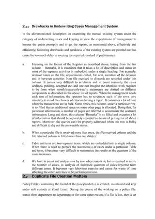 2.1.1 Drawbacks in Underwriting Cases Management System
In the aforementioned description on examining the manual existing system under the
category of underwriting cases and keeping in view the expectations of management to
honour the quires promptly and to get the reports, as mentioned above, effectively and
efficiently; following drawbacks and weakness of the existing system are pointed out that
cause for too much delay in meeting the required standard of performance.
a. Focusing on the format of the Register as described above, taking from the last
column – Remarks, it is examined that it takes a lot of description and status on
most of the separate activities is embedded under a single heading. For example,
decision taken on the file, requirements called, file sent, narration of the decision
and in between activities from file received to dispatch are recorded under this
column. It comes very difficult to scrutinize and to count manually the cases
declined, pending, accepted etc; and one can imagine the laborious work required
to be done when monthly/quarterly/yearly statements are desired on different
components as described in the above list of reports. When the management needs
such sort of information; the operator has to scrutinize each of the rows very
minutely to avoid the chances of error on having a report. It consumes a lot of time
when the transactions are in bulk. Some times, this column, under a particular row,
is so filled that an additional space on some other page is allocated. Doing this, for
particular information, a number of pages are referred to accumulate the scattered
information. Long and short, this column “Remarks” is so filled and occupies a lot
of information that should be separately recorded in dream of getting list of above
reports. Moreover, the queries can’t be properly addressed when this row is bulky
and difficult to dig out the answerable status.
b. When a particular file is received more than once; the file received column and the
file returned column is filled more than one date(s).
c. Table and term are two separate items, which are embedded into a single column.
When there is need to prepare the statement(s) of cases under a particular Table
and term, it becomes very difficult to summarize the results as the quantum of the
cases increases.
d. We have to count and analyze row by row when zone-wise list is required to arrive
the number of cases, in analysis of increased quantum of cases reported from
different zones. It becomes very laborious exercise and cause for waste of time
affecting the other activities to be performed in time.
2.2 Duplicate File Creation Matters
Policy File(s), containing the record of the policyholder(s), is created, maintained and kept
under safe custody at Zonal Level. During the course of the working on a policy file,
transit from department to department or for some other reason, if a file is lost, then a set
 