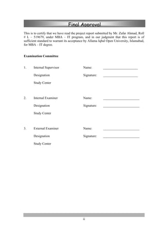 ii
This is to certify that we have read the project report submitted by Mr. Zafar Ahmad, Roll
# L – 519679, under MBA – IT program, and in our judgment that this report is of
sufficient standard to warrant its acceptance by Allama Iqbal Open University, Islamabad,
for MBA – IT degree.
Examination Committee
1. Internal Supervisor Name: _____________________
Designation Signature: _____________________
Study Center
2. Internal Examiner Name: ______________________
Designation Signature: ______________________
Study Center
3. External Examiner Name: ______________________
Designation Signature: ______________________
Study Center
Final Approval
 
