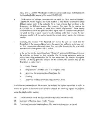 stated above, 1,00,000 (One Lac) is written as sum assured means that the life risk
for the policyholder is covered for sum of Rs.1,00,000.
h “File Received on” column shows the date on which the file is received in PHS –
Department, Multan Region. It is worth mention to here that the column may attain
different values (date) if the particular file is received more than one time, in the
department for different reasons. For example, first time file is received on
01-12-2003 but it returned to meet with certain requirements. After having
requirements fulfilled, this particular file is again received from the Zone; the date
on which the file is again received is also entered under this column. No new
reference number will be marked to the file, which already carries the reference
number.
i Similarly, the column “File Returned on” shows the date on which the file
dispatched to the concerned Zone/ or to the appropriate authority, as the case may
be. This column may also attain more than one value in case the file gets transit
more than once in Regional Office, Multan.
j In the last but not the least, the column “Remarks” gets much of the description on
the activities performed on that particular file. It carries movement status on
activity to activity performed on the file, fate on the case, file returned description
and etc. On having profound analysis of this column; this column may get the
description as stated below: -
i. Under Process
ii. Requirements Called (in case of in-complete case)
iii. Approved for reconstruction of duplicate file
iv. Pending
v. Approved and File returned to the concerned Zone.
In addition to maintaining of this register and to keep the register up-to-date in order to
honour the queries as described in the previous chapter; the following reports are prepared
using the data form this register: -
01- List of cased on which the requirements were called but not received
02- Statement of Pending Cases (Under Process)
03- Zone-wise/year-wise list of duplicate files on which the approve accorded
 