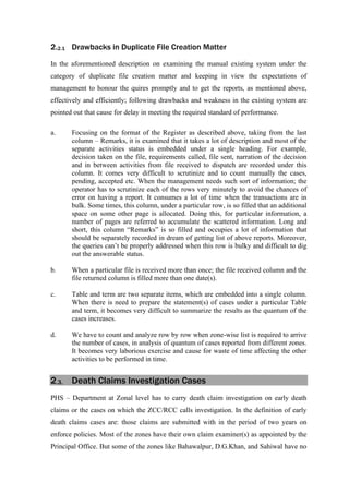 2.2.1 Drawbacks in Duplicate File Creation Matter
In the aforementioned description on examining the manual existing system under the
category of duplicate file creation matter and keeping in view the expectations of
management to honour the quires promptly and to get the reports, as mentioned above,
effectively and efficiently; following drawbacks and weakness in the existing system are
pointed out that cause for delay in meeting the required standard of performance.
a. Focusing on the format of the Register as described above, taking from the last
column – Remarks, it is examined that it takes a lot of description and most of the
separate activities status is embedded under a single heading. For example,
decision taken on the file, requirements called, file sent, narration of the decision
and in between activities from file received to dispatch are recorded under this
column. It comes very difficult to scrutinize and to count manually the cases,
pending, accepted etc. When the management needs such sort of information; the
operator has to scrutinize each of the rows very minutely to avoid the chances of
error on having a report. It consumes a lot of time when the transactions are in
bulk. Some times, this column, under a particular row, is so filled that an additional
space on some other page is allocated. Doing this, for particular information, a
number of pages are referred to accumulate the scattered information. Long and
short, this column “Remarks” is so filled and occupies a lot of information that
should be separately recorded in dream of getting list of above reports. Moreover,
the queries can’t be properly addressed when this row is bulky and difficult to dig
out the answerable status.
b. When a particular file is received more than once; the file received column and the
file returned column is filled more than one date(s).
c. Table and term are two separate items, which are embedded into a single column.
When there is need to prepare the statement(s) of cases under a particular Table
and term, it becomes very difficult to summarize the results as the quantum of the
cases increases.
d. We have to count and analyze row by row when zone-wise list is required to arrive
the number of cases, in analysis of quantum of cases reported from different zones.
It becomes very laborious exercise and cause for waste of time affecting the other
activities to be performed in time.
2.3. Death Claims Investigation Cases
PHS – Department at Zonal level has to carry death claim investigation on early death
claims or the cases on which the ZCC/RCC calls investigation. In the definition of early
death claims cases are: those claims are submitted with in the period of two years on
enforce policies. Most of the zones have their own claim examiner(s) as appointed by the
Principal Office. But some of the zones like Bahawalpur, D.G.Khan, and Sahiwal have no
 