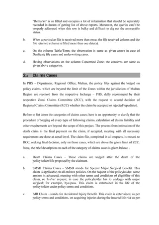 “Remarks” is so filled and occupies a lot of information that should be separately
recorded in dream of getting list of above reports. Moreover, the queries can’t be
properly addressed when this row is bulky and difficult to dig out the answerable
status.
b. When a particular file is received more than once; the file received column and the
file returned column is filled more than one date(s).
c. On the column Table/Term; the observation is same as given above in case of
Duplicate file cases and underwriting cases.
d. Having observations on the column Concerned Zone; the concerns are same as
given above categories.
2.4 Claims Cases
In PHS – Department, Regional Office, Multan, the policy files against the lodged on
policy claims, which are beyond the limit of the Zones within the jurisdiction of Multan
Region are received from the respective Incharge – PHS, dully recommend by their
respective Zonal Claims Committee (ZCC), with the request to accord decision of
Regional Claims Committee (RCC) whether the claim be accepted or rejected/repudiated.
Before to list down the categories of claims cases; here is an opportunity to clarify that the
procedure of lodging of every type of following claims, calculation of claims liability and
other requirements are beyond the scope of this project. The process from intimation of the
death claim to the final payment on the claim, if accepted, meeting with all necessary
requirement are done at zonal level. The claim file, completed in all respects, is moved to
RCC, seeking final decision, only on those cases, which are above the given limit of ZCC.
Now, the brief description on each of the category of claims cases is given below: -
a. Death Claims Cases – These claims are lodged after the death of the
policyholder/life proposed by the claimant.
b. SMSB Claims Cases – SMSB stands for Special Major Surgical Benefit. This
claim is applicable on all enforce policies. On the request of the policyholder, some
amount is advanced, meeting with other terms and conditions of eligibility of this
claim, on his/her request, in case the policyholder has to undergo with major
surgical; for example, bye-pass. This claim is entertained in the life of the
policyholder under policy terms and conditions.
c. AIB Claim – stands for Accidental Injury Benefit. This claim is entertained, as per
policy terms and conditions, on acquiring injuries during the insured life risk as per
 