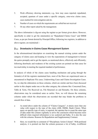 5. Work efficiency showing statements; e.g., how may cases reported, repudiated,
accepted, quantum of cases under a specific category, zone-wise claims cases,
cases marked for reinvestigation and etc.
6. Number of cases on which the requirements are called but not received
7. Or any other report asked by the management.
The above information is dig-out using the register as per format given above. However,
specifically in order to get the statement(s) on “Repudiated Claims Cases” and SMSB
Cases, as per pre format desired by Principal Office; following two registers, in addition to
above register, are maintained: -
2.4.3 Drawbacks in Claims Cases Management System
In the aforementioned description on examining the manual existing system under the
category of claims cases and keeping in view the expectations of management to honour
the quires promptly and to get the reports, as mentioned above, effectively and efficiently;
following drawbacks and weakness of the existing system are pointed out that cause for
too much delay in meeting the required standard of performance.
In analysis of whole of the claims cases handling mechanism and going through the
format(s) of all the registers maintained here, most of the flaws are experienced same as
encountered in Duplicate File cases, Underwriting Cases and Claims Investigation Cases.
So, we skip the elaboration on those columns, which are similar and have been discussed
earlier in this chapter under one or the other category; the columns like: Concerned Zone,
Table & Term, File Received on, File Returned on and Remarks. On these columns,
observations may be considered same as earlier. Now, we will discuss the remaining
columns under which the observations are recorded that may hinder the problems in
smooth flow of data.
a As noted above under the column of “Claims Category”, it attains more than one
value with respect to the type of the claim (AIB, SMSB, Death Claim). When
query on specific type of cases, is required, the operator has to count the same type
of data under this column vigilantly to arrive the conclusion which becomes more
difficult when required information is too scattered and bulky. It is also the case
with the columns: Reasons for Repudiation and Supplementary Contract.
b Here, we would like to comment of “Disciplinary Action Column”. With profound
analysis, it is pointed out that the column possesses a lot of bulky, in-different
 