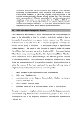 information. This column contains information about the person against which the
disciplinary action recommended (name, designation, code number etc), the case
referred to the personality to take action, feedback, follow-up response is also
recorded in this column (when the case referred, reminder date, if any, fate on the
action recommended etc). When the higher authorities seek information about the
disciplinary action matter; one can imagine how it would be so difficult and
complicated to find out the desired information and put into different prescribed
columns as desired by the authorities. This is the main drawback in follow-up and
implementation mechanism dealing with disciplinary action matters.
2.5 Miscellaneous Complaint Cases
PHS – Department, Regional Office, Multan has to entertain Misc. complaint cases with
respect to the policyholder services. For example, a policyholder applied for loan on
his/her policy. Eventually, there is no response from the concerned zone, delay in process
of the application or any other reason due to which the policyholder (customer) is not
satisfied with the quality of the service. The policyholder has right to approach to the
Regional Incharge – PHS, Multan to bring the matter in notice his notice and Regional
Chief, Multan. Such complaints are received directly in PHS – Department, Regional
Office, Multan or may come through the office of the Regional Chief, Multan. When these
sorts of complaints are received, Regional Incharge – PHS, Multan Region seek comments
for the concerned Incharge – PHS, at Zonal Level, falling within the jurisdiction of Multan
Region and remains in touch with the proceedings to mend for the complaint in order to
satisfy the customer. It has been experienced that generally, following nature of
complaints are received regarding poor services to the policyholder: -
a. Delay in process/un-due requirements in Policy Surrender Cases
b. Delay in the Policy Loan cases
c. Alternation matter services (Required changes in Policy Schedule, e.g., change in
nominee, Table/Term etc)
d. Policy Late Fee Concession matter
e. Complaint against official on misbehave, charges leveled by the policyholder
On receipt of any nature of compliant, action is taken promptly. For the purpose, a register
is maintained to keep the record of these complaint cases, progress on these cases and
follow-up on the cases so that the genuine grievances of the complainant are addressed in
a coherent way.
 
